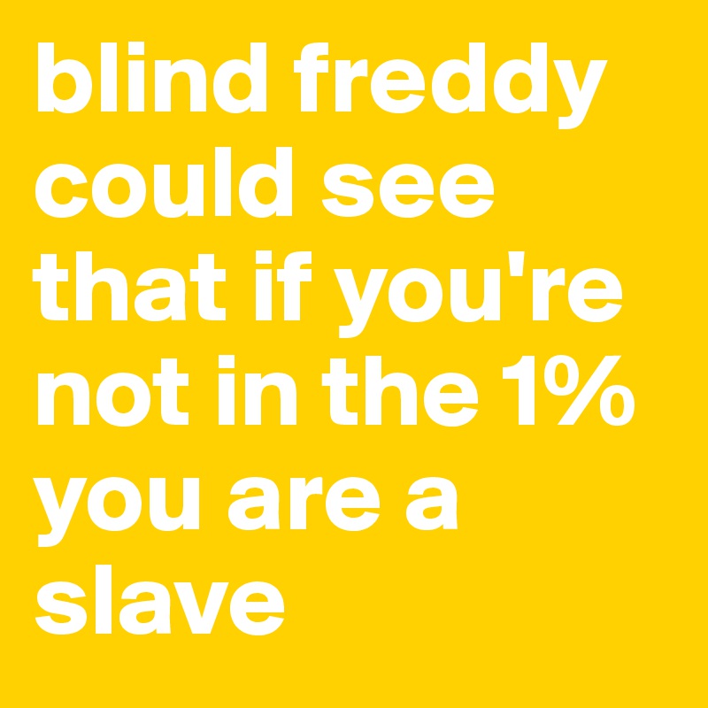 blind freddy could see that if you're not in the 1% you are a slave