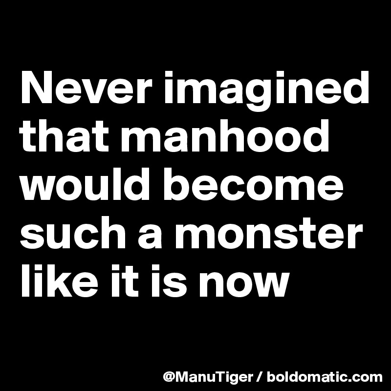 
Never imagined that manhood would become such a monster like it is now
