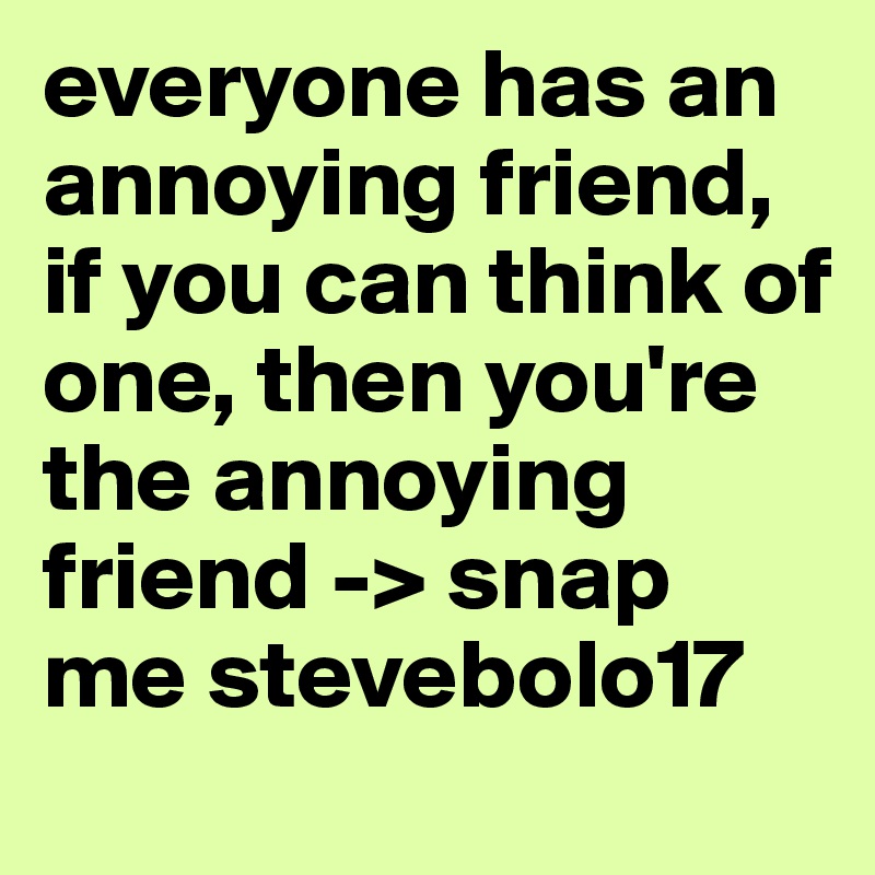 everyone has an annoying friend, if you can think of one, then you're the annoying friend -> snap me stevebolo17