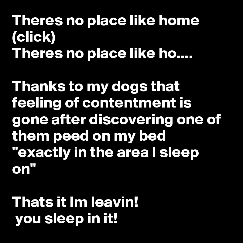 Theres no place like home (click)
Theres no place like ho....

Thanks to my dogs that feeling of contentment is gone after discovering one of them peed on my bed 
"exactly in the area I sleep on"

Thats it Im leavin!
 you sleep in it!  