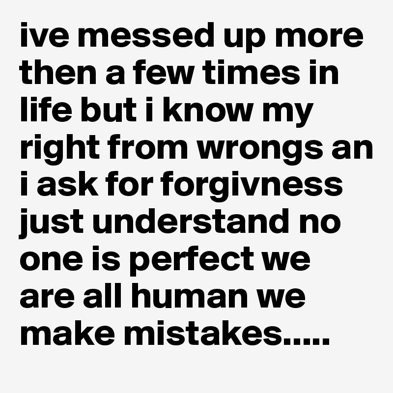 ive messed up more then a few times in life but i know my right from wrongs an i ask for forgivness just understand no one is perfect we are all human we make mistakes.....