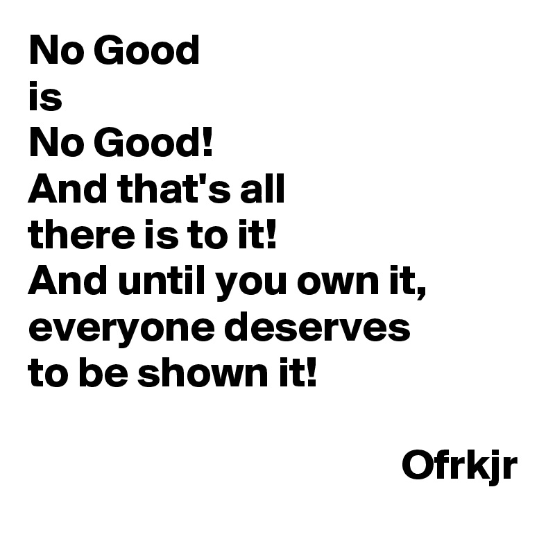 No Good
is 
No Good!
And that's all 
there is to it!
And until you own it, 
everyone deserves
to be shown it!

                                           Ofrkjr