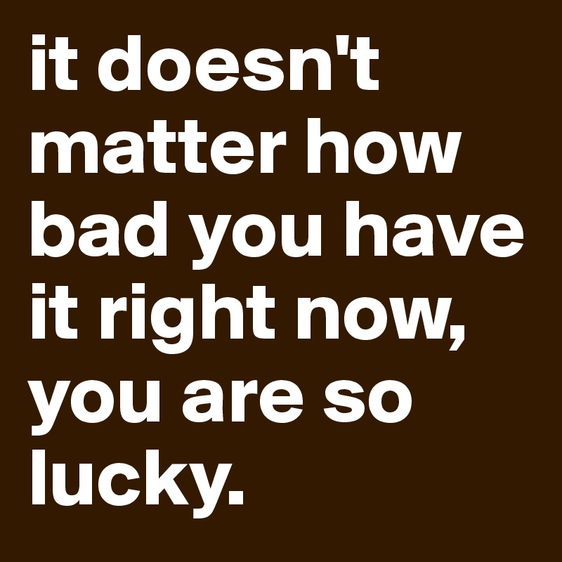 it doesn't matter how bad you have it right now, you are so lucky. 
