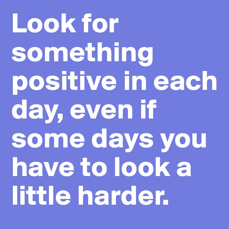 Look for something positive in each day, even if some days you have to look a little harder.