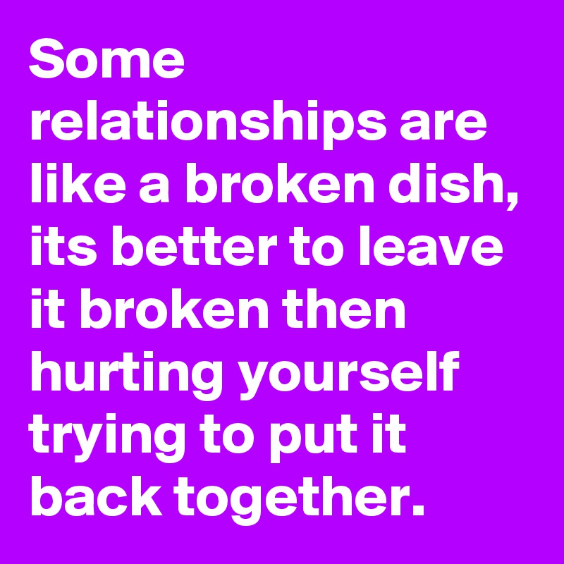 Some relationships are like a broken dish, its better to leave it broken then hurting yourself trying to put it back together.