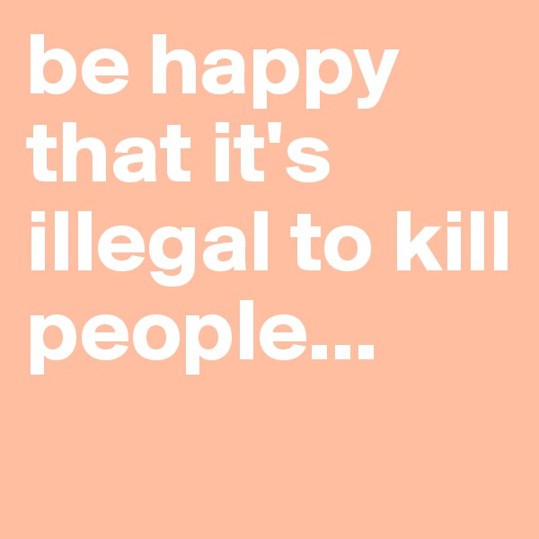 be happy that it's illegal to kill people...
 