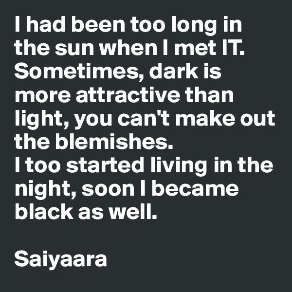 I had been too long in the sun when I met IT. Sometimes, dark is more attractive than light, you can't make out the blemishes.
I too started living in the night, soon I became black as well.

Saiyaara