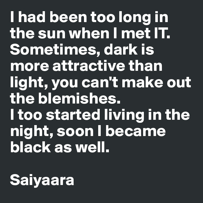 I had been too long in the sun when I met IT. Sometimes, dark is more attractive than light, you can't make out the blemishes.
I too started living in the night, soon I became black as well.

Saiyaara