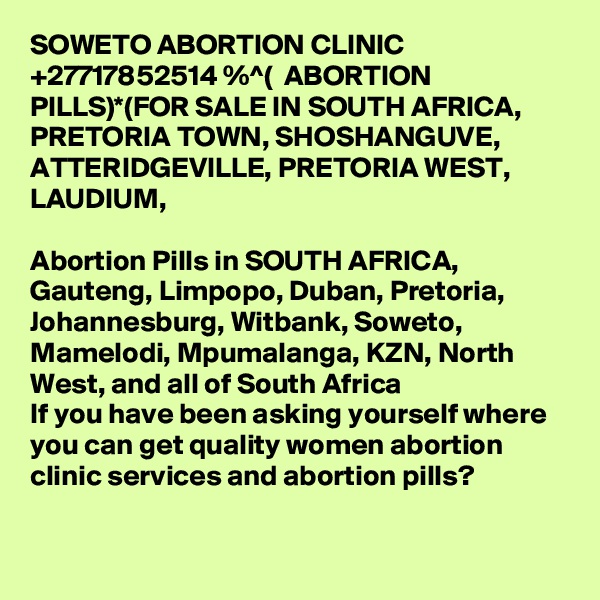 SOWETO ABORTION CLINIC +27717852514 %^(  ABORTION PILLS)*(FOR SALE IN SOUTH AFRICA, PRETORIA TOWN, SHOSHANGUVE, ATTERIDGEVILLE, PRETORIA WEST, LAUDIUM, 

Abortion Pills in SOUTH AFRICA, Gauteng, Limpopo, Duban, Pretoria, Johannesburg, Witbank, Soweto, Mamelodi, Mpumalanga, KZN, North West, and all of South Africa
If you have been asking yourself where you can get quality women abortion clinic services and abortion pills? 
