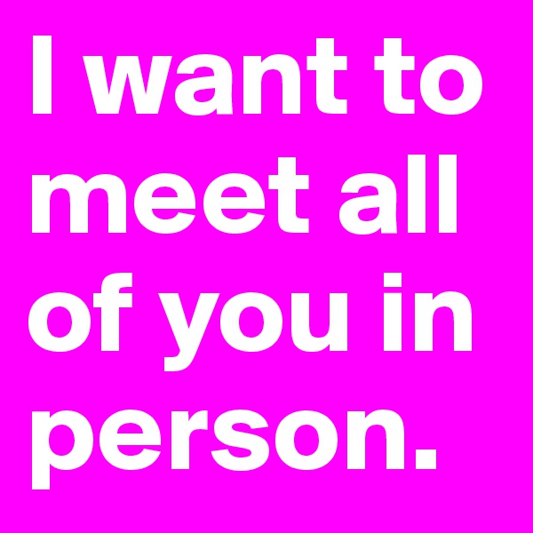 I want to meet all of you in person.