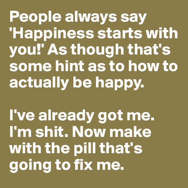 People always say 'Happiness starts with you!' As though that's some hint as to how to actually be happy. 

I've already got me. I'm shit. Now make with the pill that's going to fix me.