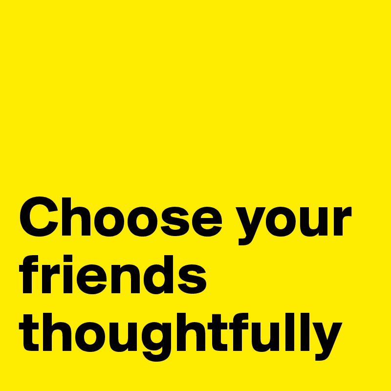 


Choose your friends thoughtfully