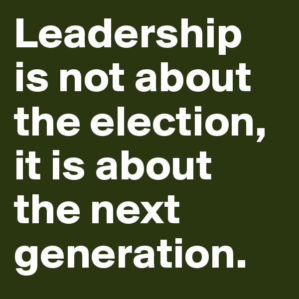 Leadership is not about the election, it is about the next generation. 