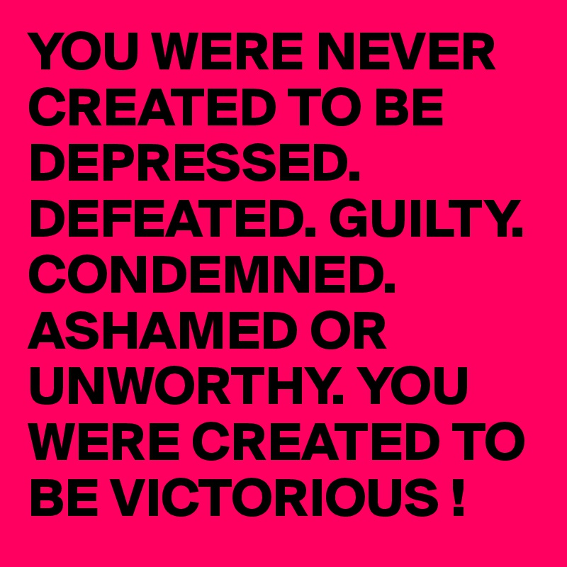 YOU WERE NEVER CREATED TO BE DEPRESSED. DEFEATED. GUILTY. CONDEMNED. ASHAMED OR UNWORTHY. YOU WERE CREATED TO BE VICTORIOUS ! 