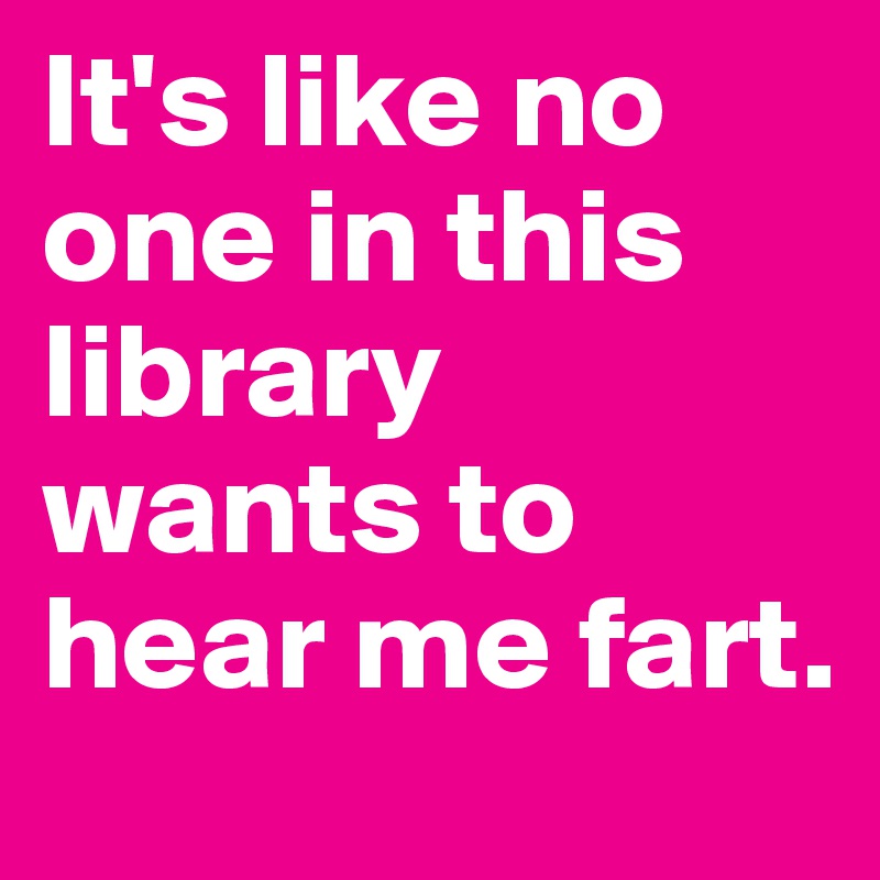 It's like no one in this library wants to hear me fart.