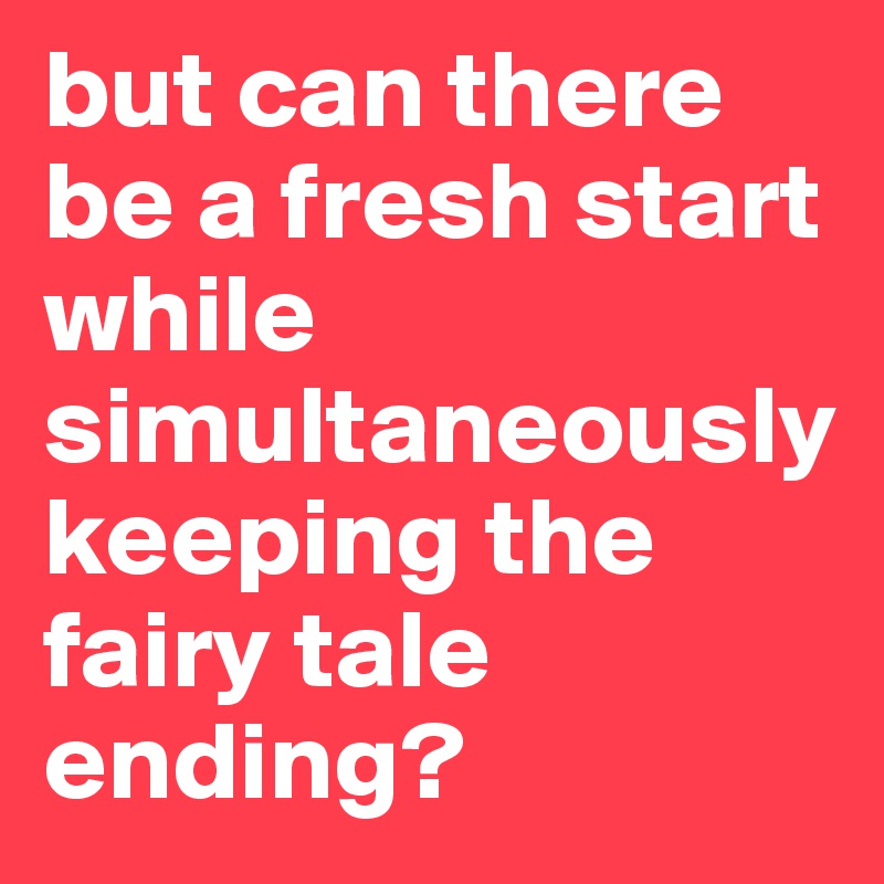 but can there be a fresh start while simultaneously keeping the fairy tale ending?