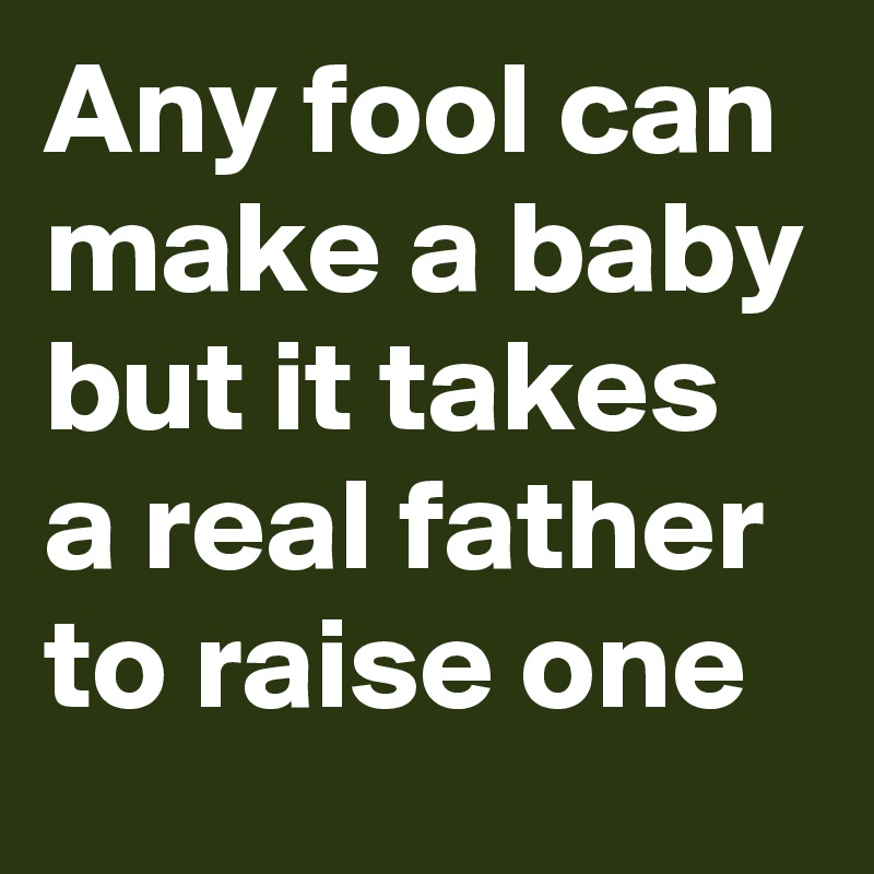 Any fool can make a baby but it takes a real father to raise one