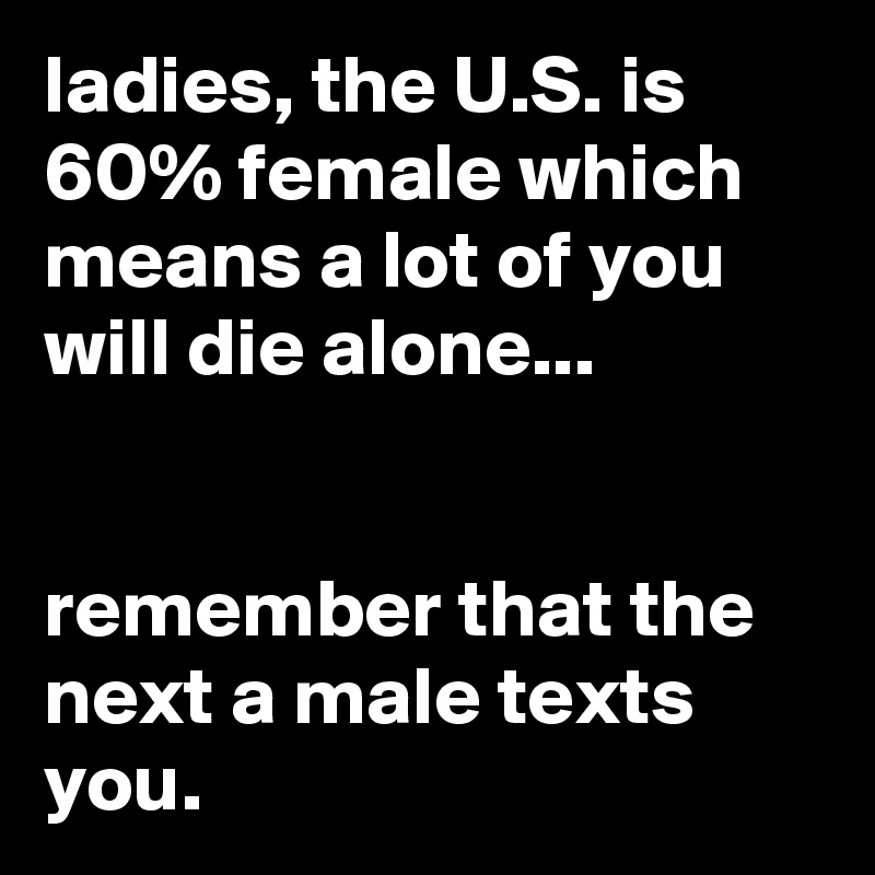 ladies, the U.S. is 60% female which means a lot of you will die alone...


remember that the next a male texts you.