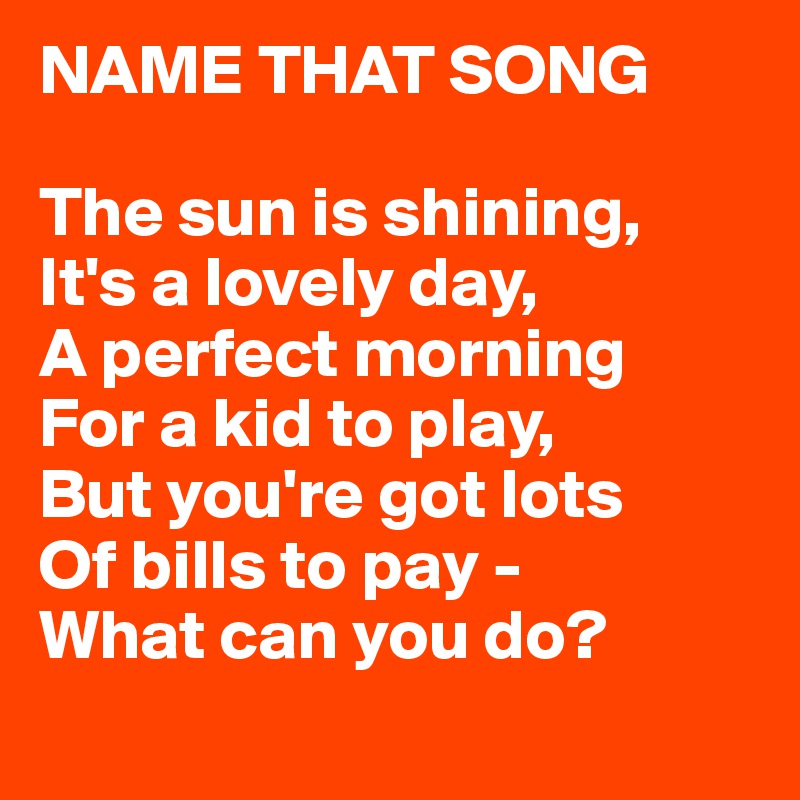 NAME THAT SONG

The sun is shining,
It's a lovely day,
A perfect morning
For a kid to play,
But you're got lots
Of bills to pay -
What can you do?
