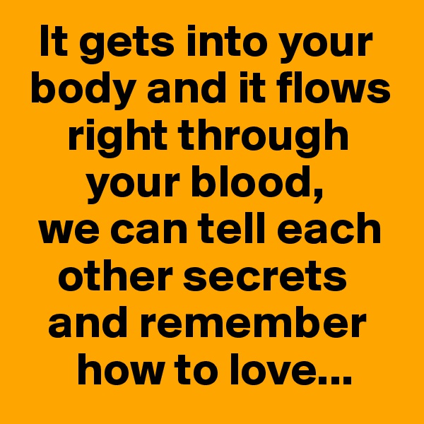  It gets into your
 body and it flows
     right through
       your blood,
  we can tell each
    other secrets
   and remember
      how to love...