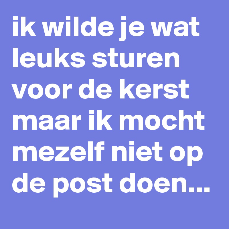 ik wilde je wat leuks sturen voor de kerst maar ik mocht mezelf niet op de post doen...