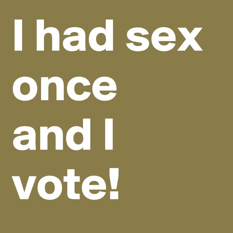 I had sex once and I vote!