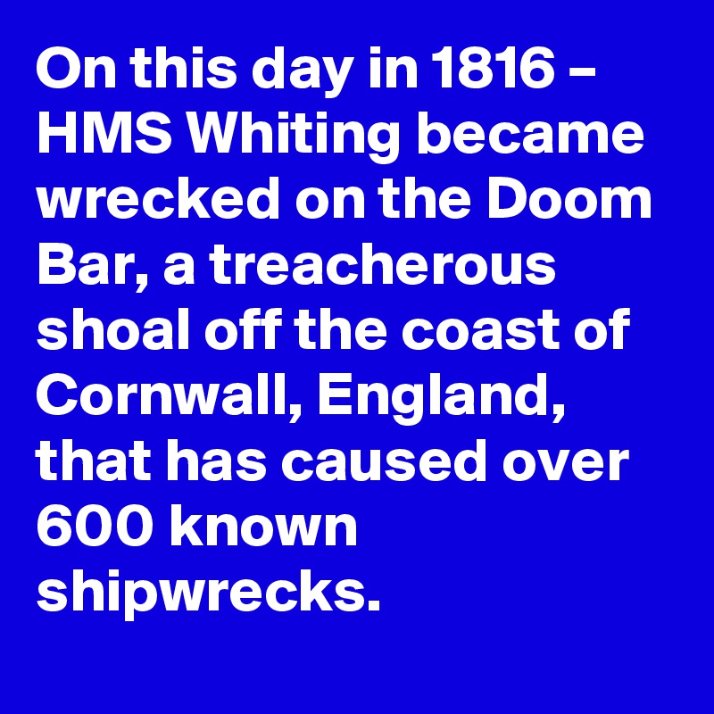 On this day in 1816 – HMS Whiting became wrecked on the Doom Bar, a treacherous shoal off the coast of Cornwall, England, that has caused over 600 known shipwrecks.