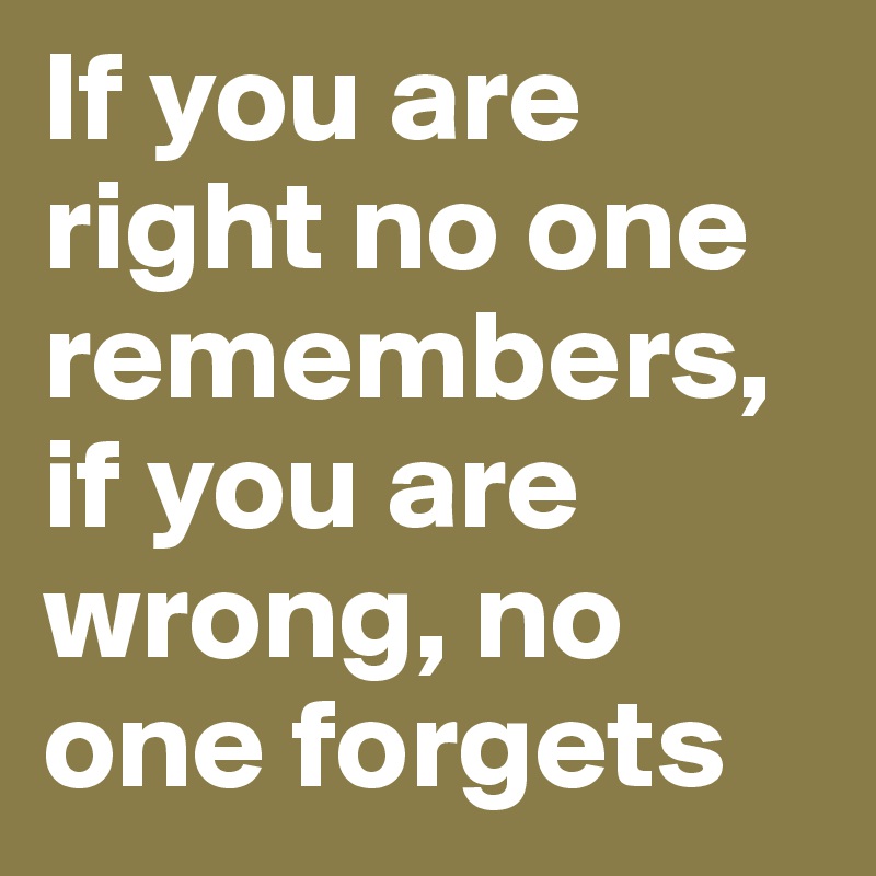 If you are right no one remembers, if you are wrong, no one forgets