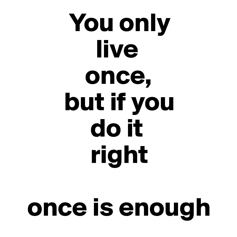            You only 
                live 
              once, 
          but if you 
               do it 
               right

   once is enough