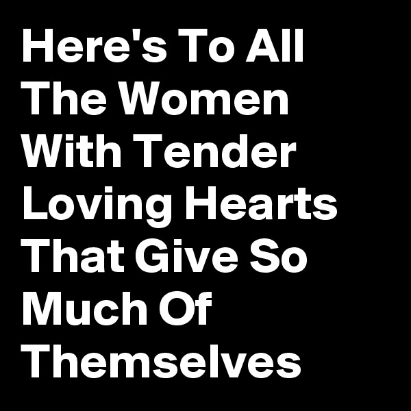 Here's To All The Women With Tender Loving Hearts That Give So Much Of Themselves 