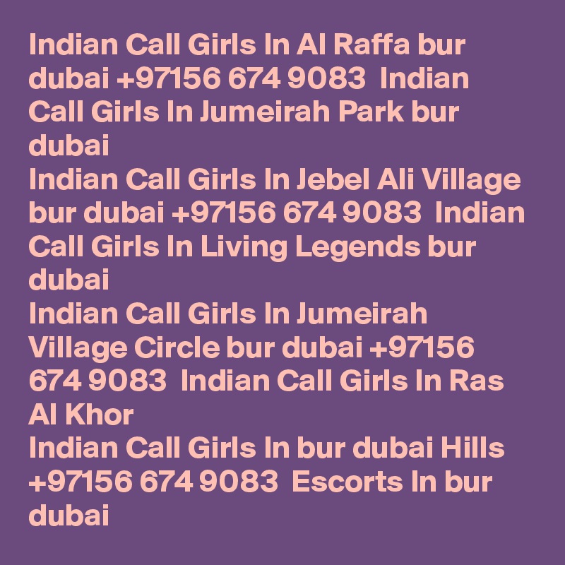 Indian Call Girls In Al Raffa bur dubai +97156 674 9083  Indian Call Girls In Jumeirah Park bur dubai
Indian Call Girls In Jebel Ali Village bur dubai +97156 674 9083  Indian Call Girls In Living Legends bur dubai
Indian Call Girls In Jumeirah Village Circle bur dubai +97156 674 9083  Indian Call Girls In Ras Al Khor
Indian Call Girls In bur dubai Hills +97156 674 9083  Escorts In bur dubai