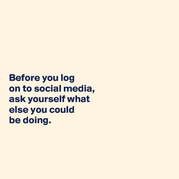 





Before you log 
on to social media, 
ask yourself what 
else you could 
be doing. 



