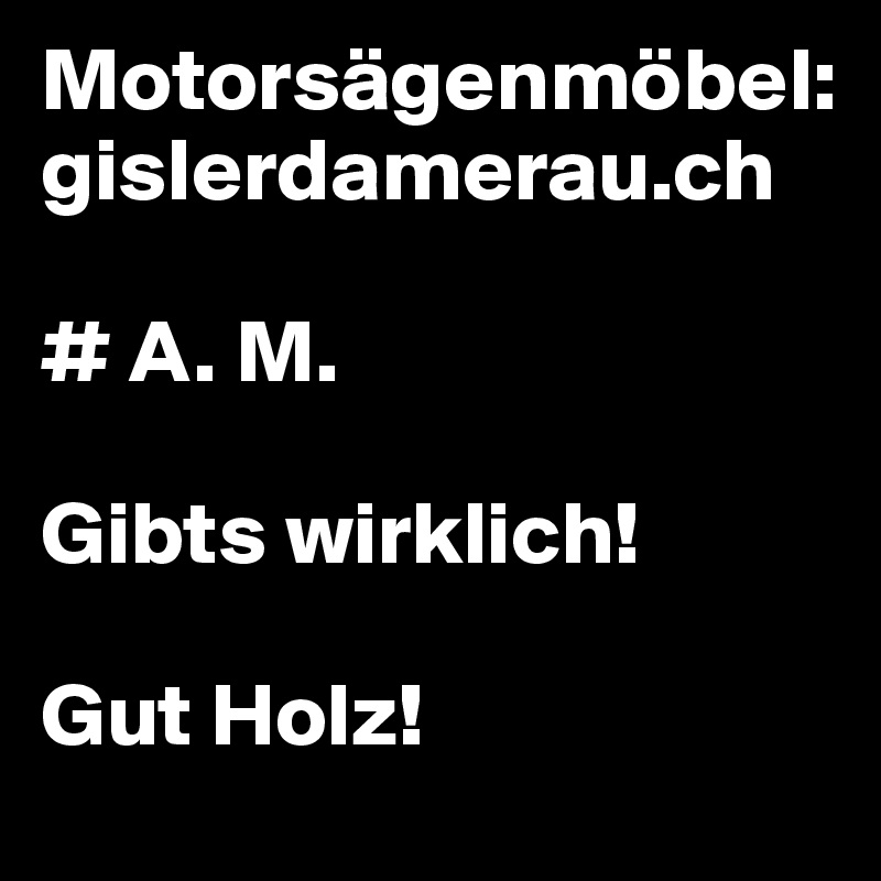 Motorsägenmöbel:
gislerdamerau.ch

# A. M. 

Gibts wirklich!

Gut Holz!