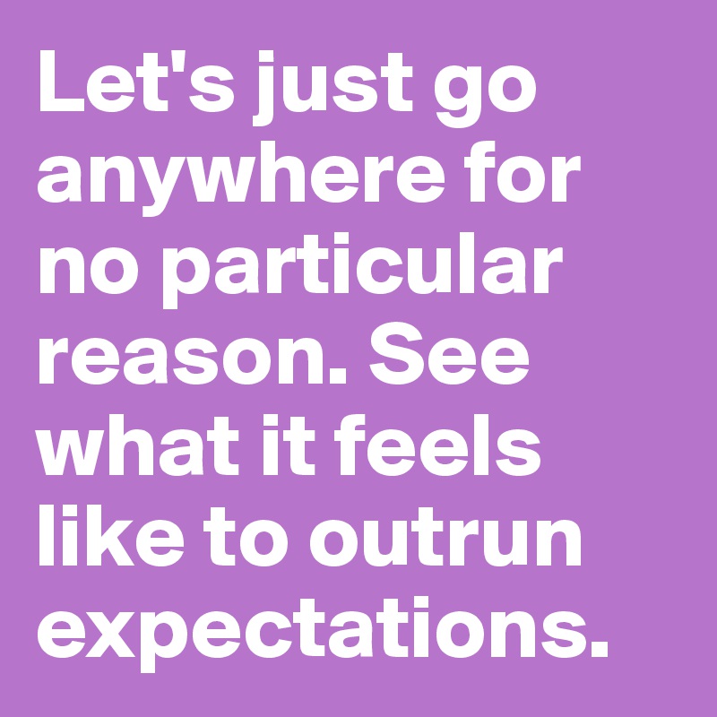 Let's just go anywhere for no particular reason. See what it feels like to outrun expectations.