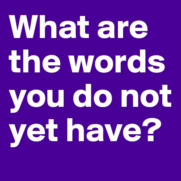 What are the words you do not yet have?