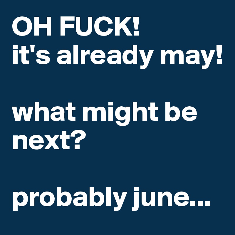 OH FUCK!
it's already may!

what might be next?

probably june...
