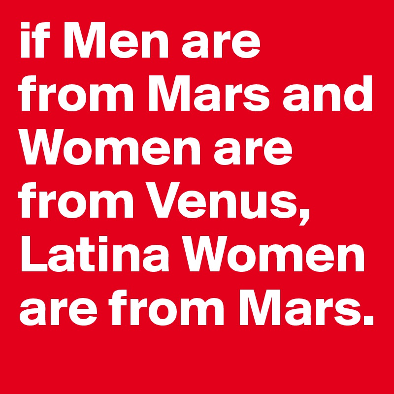 if Men are from Mars and Women are from Venus, Latina Women are from Mars.