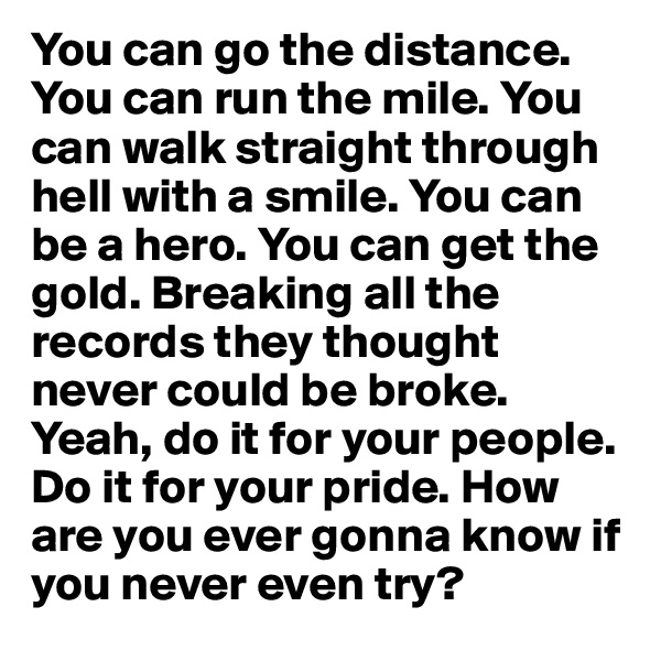 You can go the distance. You can run the mile. You can walk straight through hell with a smile. You can be a hero. You can get the gold. Breaking all the records they thought never could be broke. Yeah, do it for your people. Do it for your pride. How are you ever gonna know if you never even try?