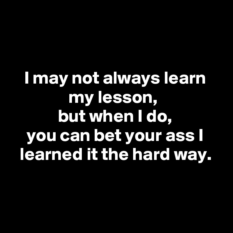 


I may not always learn my lesson, 
but when I do,
you can bet your ass I learned it the hard way.


