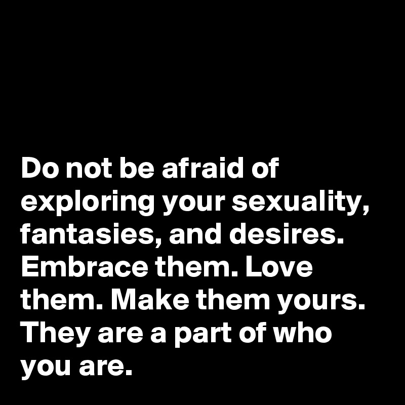 



Do not be afraid of exploring your sexuality, fantasies, and desires. Embrace them. Love them. Make them yours. They are a part of who you are.