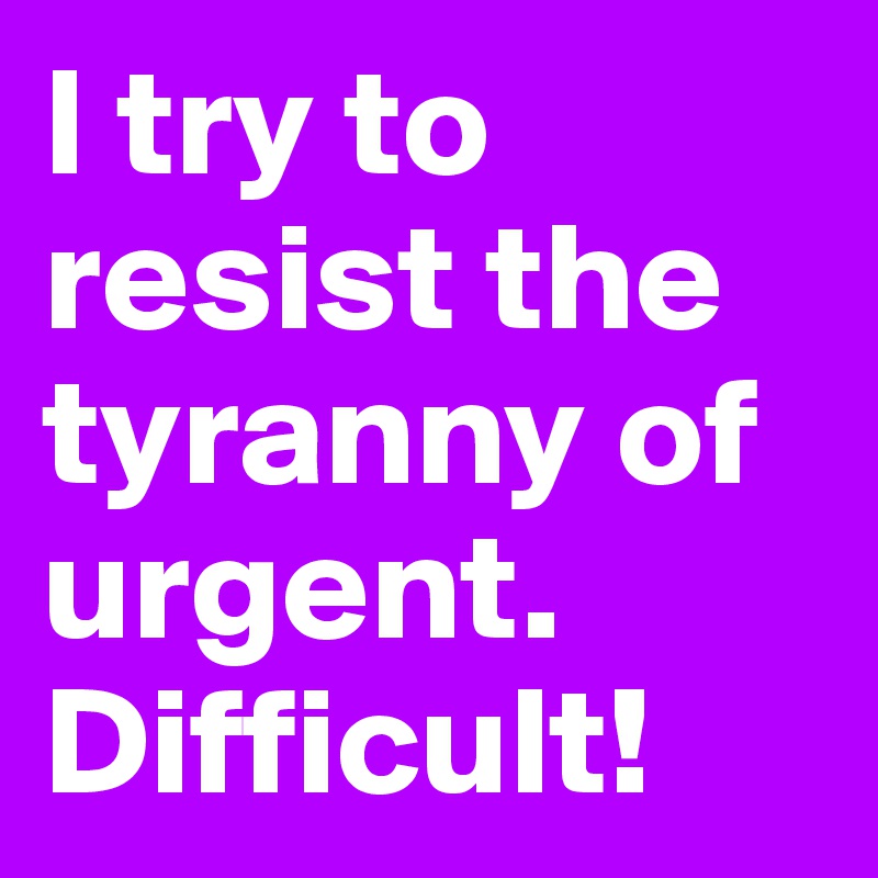 I try to resist the tyranny of urgent. Difficult!