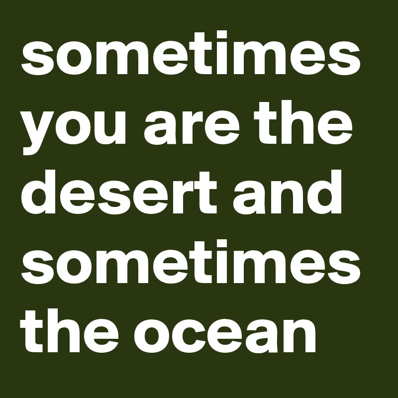 sometimes you are the desert and sometimes the ocean