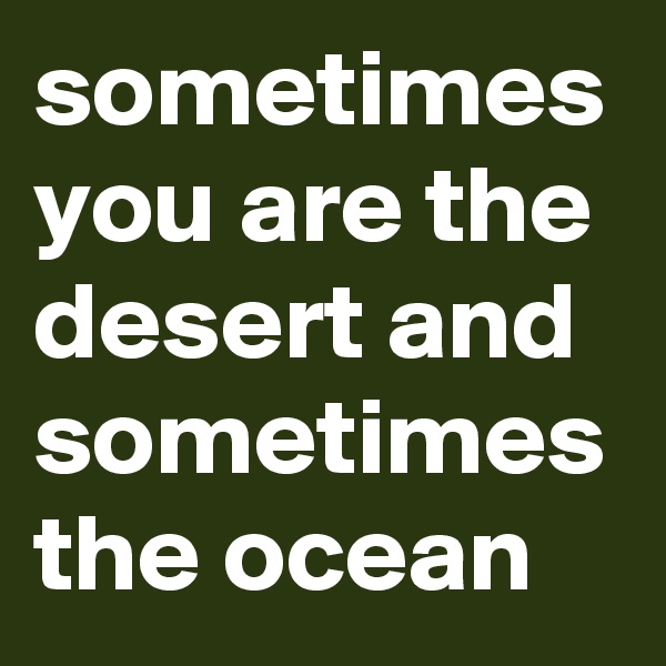 sometimes you are the desert and sometimes the ocean