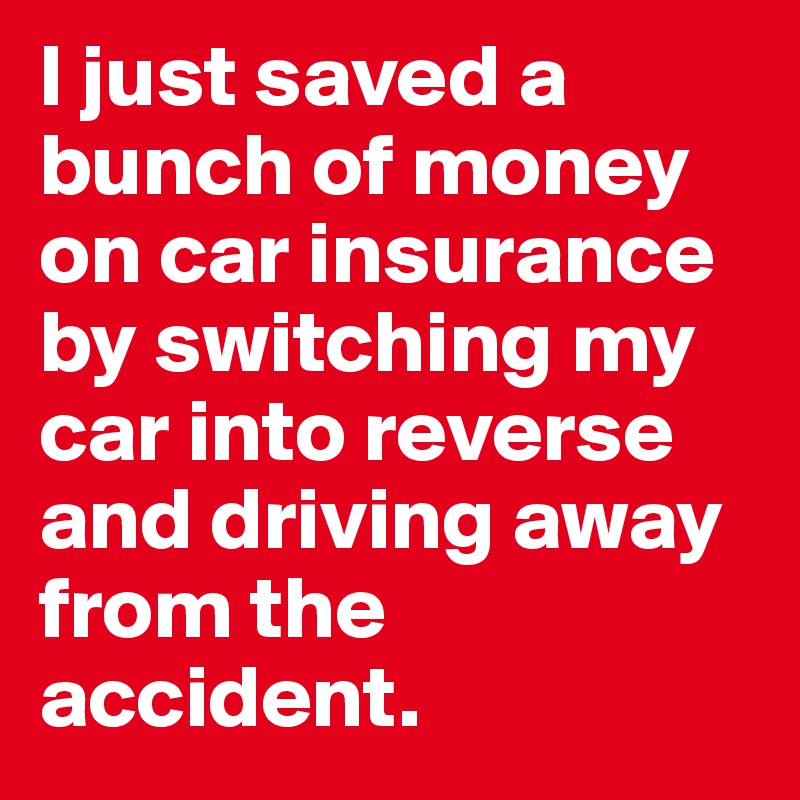 I just saved a bunch of money on car insurance by switching my car into reverse and driving away from the accident.