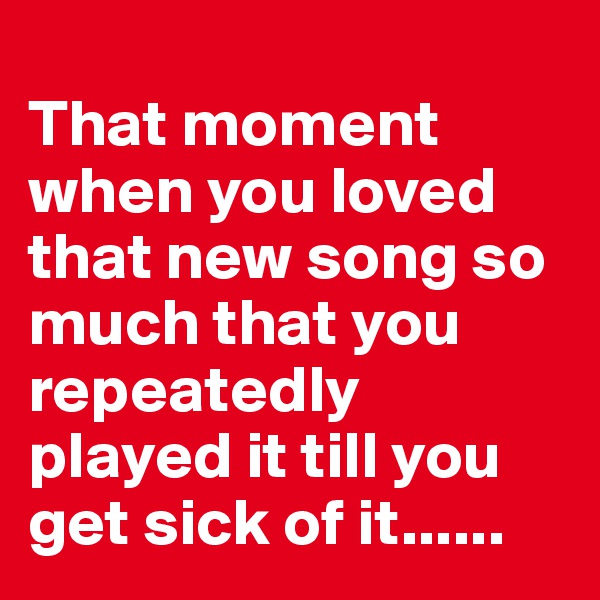 
That moment 
when you loved that new song so much that you repeatedly played it till you get sick of it......