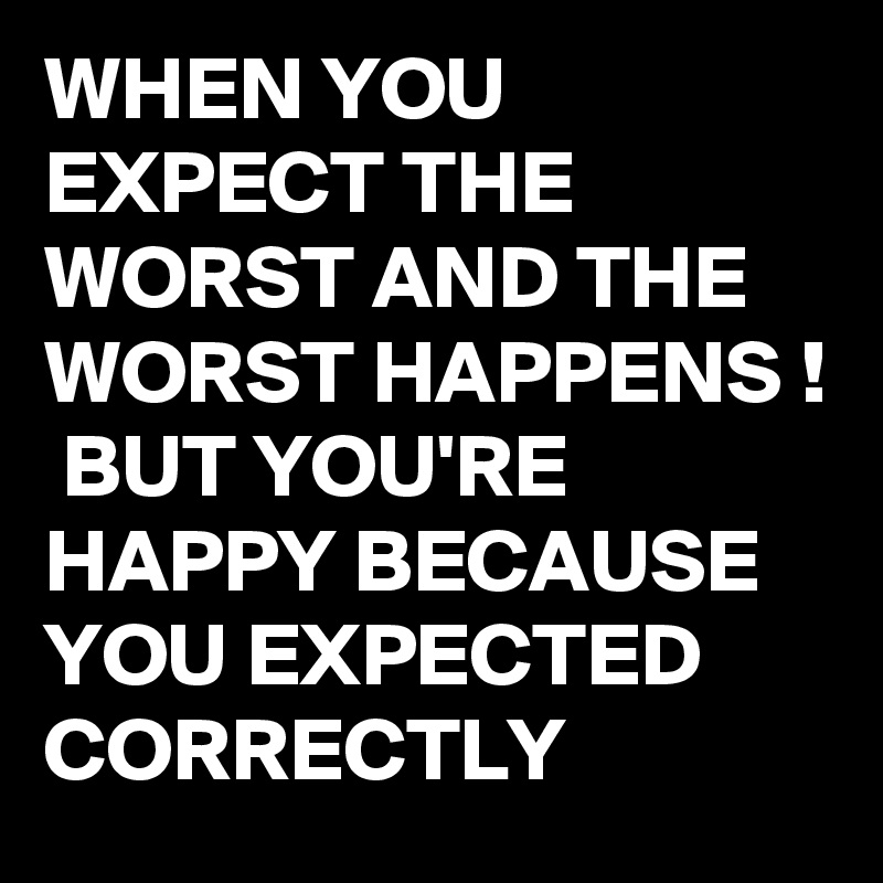 WHEN YOU EXPECT THE WORST AND THE WORST HAPPENS !
 BUT YOU'RE HAPPY BECAUSE YOU EXPECTED  CORRECTLY