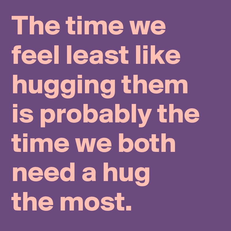 The time we feel least like hugging them is probably the time we both need a hug
the most.