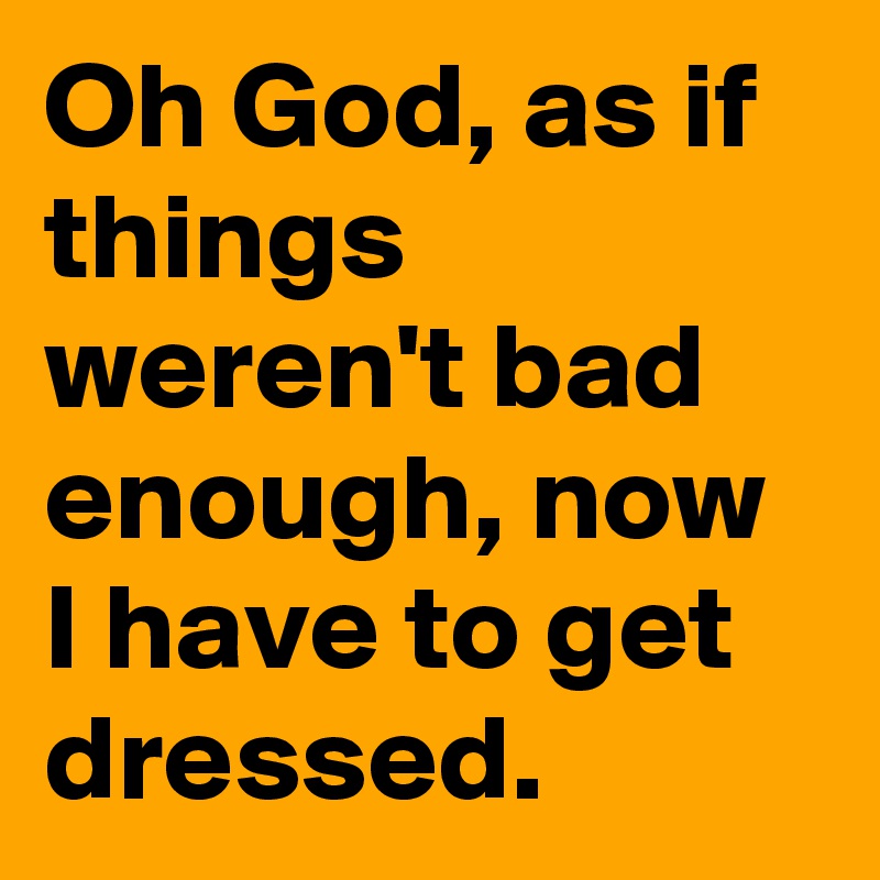 Oh God, as if things weren't bad enough, now I have to get dressed.