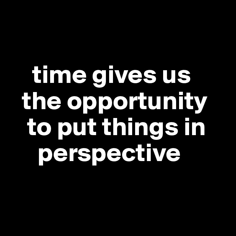 

    time gives us
  the opportunity   
   to put things in     
     perspective

