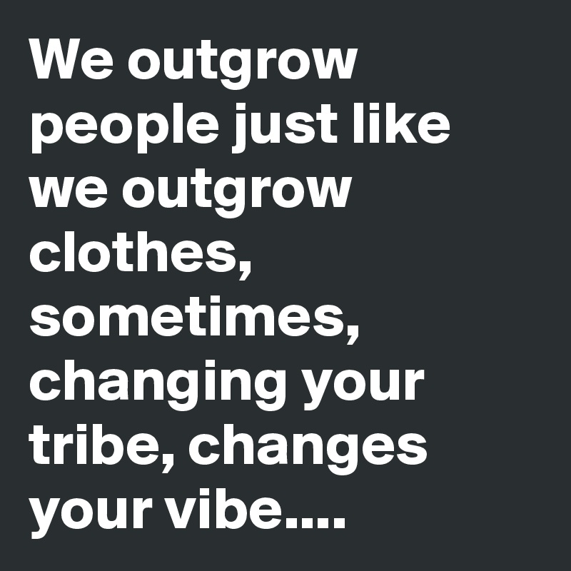We outgrow people just like we outgrow clothes, sometimes, changing your tribe, changes your vibe....